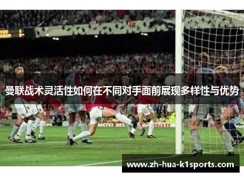 曼联战术灵活性如何在不同对手面前展现多样性与优势 曼联战术灵活性如何在不同对手面前展现多样性与优势
