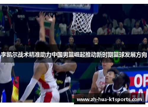 李凯尔战术精准助力中国男篮崛起推动新时期篮球发展方向 李凯尔战术精准助力中国男篮崛起推动新时期篮球发展方向