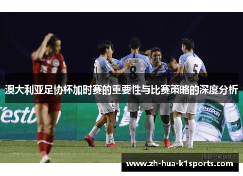 澳大利亚足协杯加时赛的重要性与比赛策略的深度分析 澳大利亚足协杯加时赛的重要性与比赛策略的深度分析