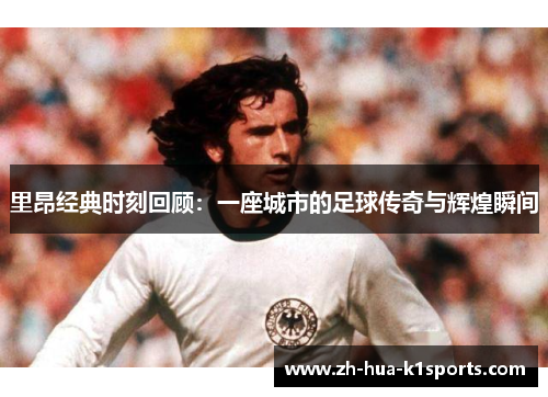 里昂经典时刻回顾：一座城市的足球传奇与辉煌瞬间