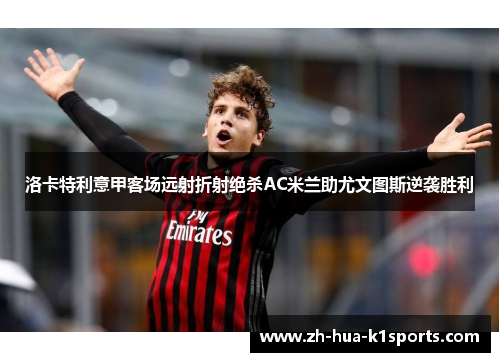 洛卡特利意甲客场远射折射绝杀AC米兰助尤文图斯逆袭胜利 洛卡特利意甲客场远射折射绝杀AC米兰助尤文图斯逆袭胜利