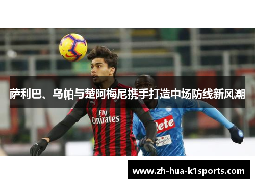 萨利巴、乌帕与楚阿梅尼携手打造中场防线新风潮