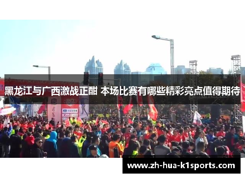 黑龙江与广西激战正酣 本场比赛有哪些精彩亮点值得期待 黑龙江与广西激战正酣 本场比赛有哪些精彩亮点值得期待
